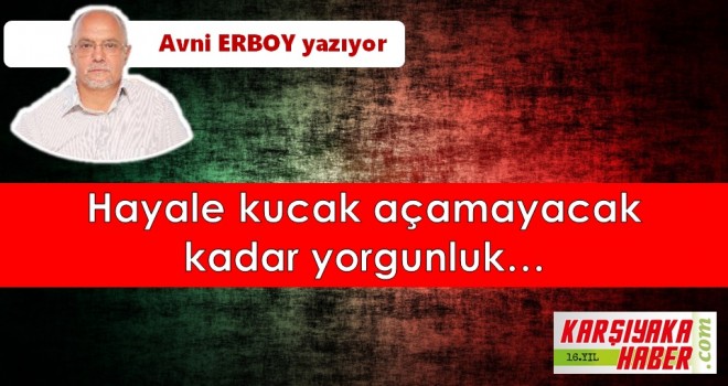 Hayale kucak açamayacak kadar yorgunluk…