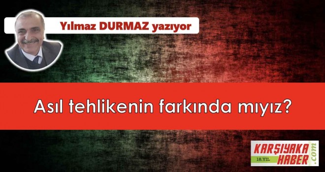 Asıl tehlikenin farkında mıyız?